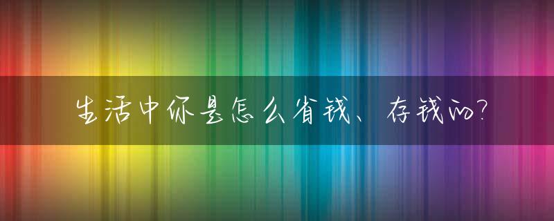 生活中你是怎么省钱、存钱的?_生活中省钱的诀窍