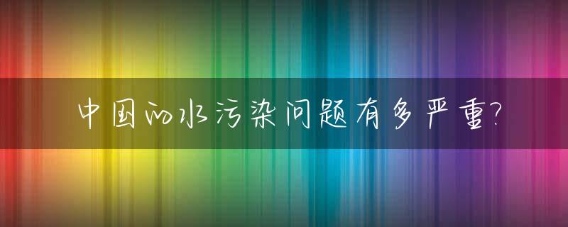 中国的水污染问题有多严重?_中国水污染现状的六大问题是哪六种