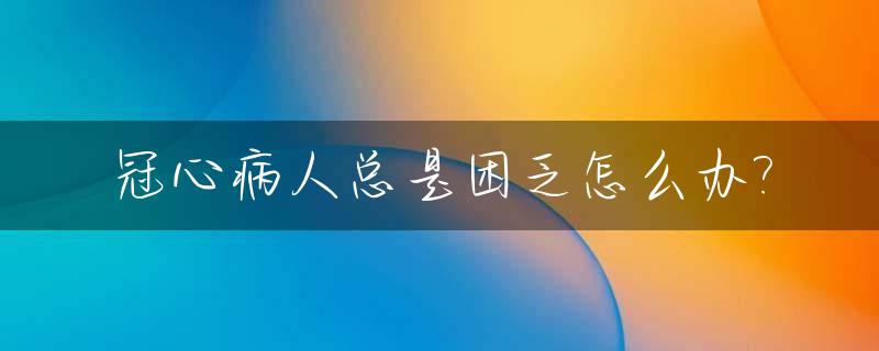 冠心病人总是困乏怎么办?_冠心病人整天想睡觉怎回事