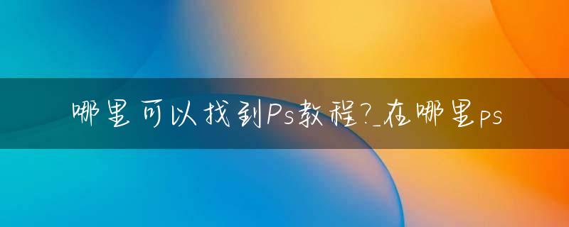 哪里可以找到Ps教程?_在哪里ps