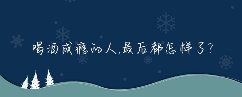 喝酒成瘾的人,最后都怎样了?_喝酒成瘾最后得什么病