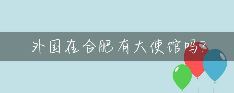 外国在合肥有大使馆吗?_合肥有没有外国人