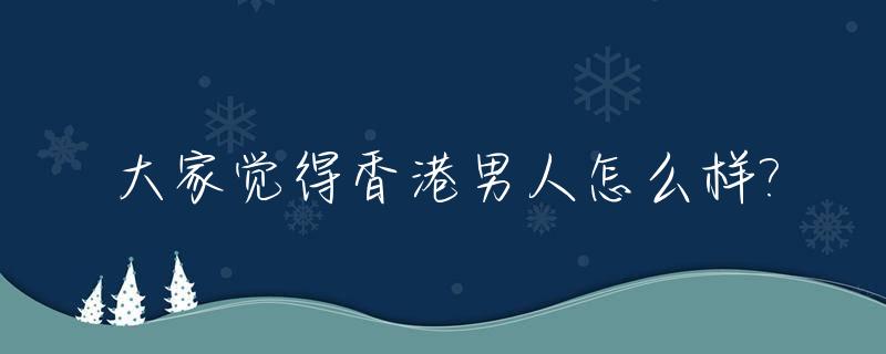 大家觉得香港男人怎么样?_香港男人普遍特点