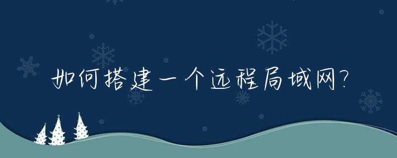 如何搭建一个远程局域网?_如何搭建一个远程局域网网络