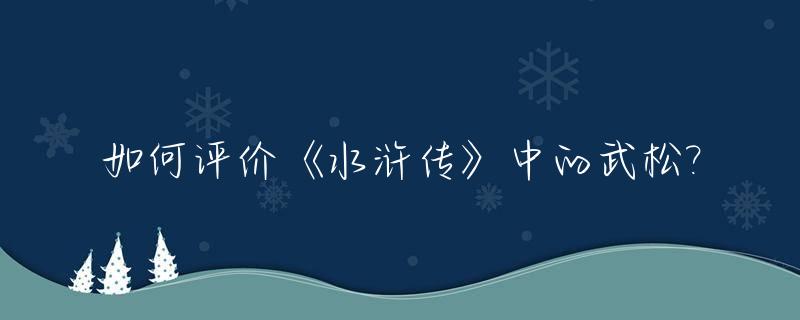 如何评价《水浒传》中的武松?_对《水浒传》中武松的评价