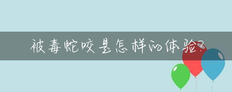 被毒蛇咬是怎样的体验?_被毒蛇咬是怎样的体验视频