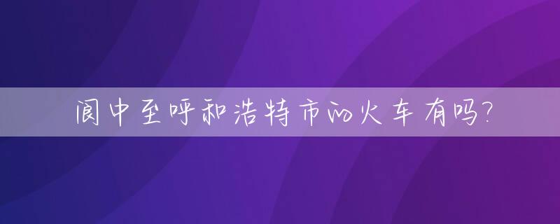 阆中至呼和浩特市的火车有吗?_阆中到内蒙古火车通了吗