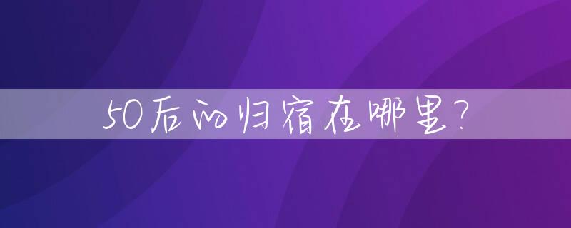 50后的归宿在哪里?_50后的人多大年龄了